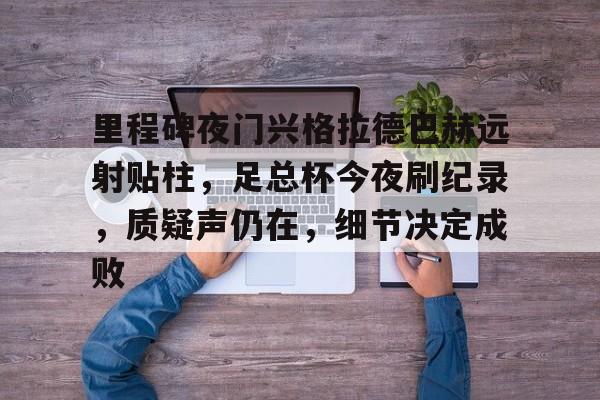 里程碑夜门兴格拉德巴赫远射贴柱，足总杯今夜刷纪录，质疑声仍在，细节决定成败的简单介绍